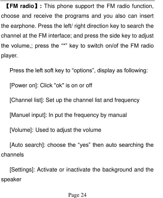  Page 24  【FM radio】: This phone support the FM radio function, choose and  receive the  programs and  you also  can insert the earphone. Press the left/ right direction key to search the channel at the FM interface; and press the side key to adjust the volume,;  press the “*” key to  switch on/of  the FM  radio player.   Press the left soft key to “options”, display as following: [Power on]: Click &quot;ok&quot; is on or off [Channel list]: Set up the channel list and frequency   [Manuel input]: In put the frequency by manual [Volume]: Used to adjust the volume [Auto search]: choose the “yes” then auto searching the channels [Settings]: Activate or inactivate the background and the speaker 