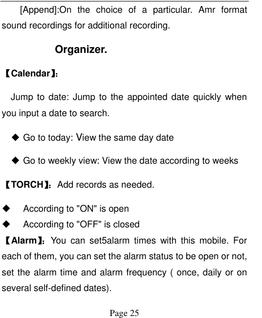  Page 25   [Append]:On  the  choice  of  a  particular.  Amr  format sound recordings for additional recording.   Organizer. 【Calendar】：   Jump to  date:  Jump to  the appointed date  quickly when you input a date to search.  Go to today: View the same day date  Go to weekly view: View the date according to weeks 【TORCH】：Add records as needed.   According to &quot;ON&quot; is open   According to &quot;OFF&quot; is closed 【Alarm】： You  can  set5alarm  times  with  this  mobile.  For each of them, you can set the alarm status to be open or not, set the alarm time and alarm frequency ( once, daily or on several self-defined dates).   