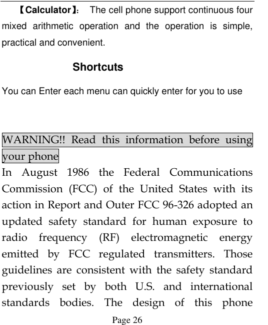  Page 26 【Calculator】：  The cell phone support continuous four mixed  arithmetic  operation  and  the  operation  is  simple, practical and convenient.      Shortcuts You can Enter each menu can quickly enter for you to use   WARNING!!  Read  this  information  before  using your phone In  August  1986  the  Federal  Communications Commission  (FCC)  of  the  United  States  with  its action in Report and Outer FCC 96-326 adopted an updated  safety  standard  for  human  exposure  to radio  frequency  (RF)  electromagnetic  energy emitted  by  FCC  regulated  transmitters.  Those guidelines  are  consistent  with  the  safety  standard previously  set  by  both  U.S.  and  international standards  bodies.  The  design  of  this  phone 