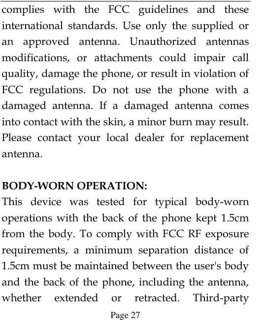  Page 27 complies  with  the  FCC  guidelines  and  these international  standards.  Use  only  the  supplied  or an  approved  antenna.  Unauthorized  antennas modifications,  or  attachments  could  impair  call quality, damage the phone, or result in violation of FCC  regulations.  Do  not  use  the  phone  with  a damaged  antenna.  If  a  damaged  antenna  comes into contact with the skin, a minor burn may result. Please  contact  your  local  dealer  for  replacement antenna.  BODY-WORN OPERATION: This  device  was  tested  for  typical  body-worn operations  with  the  back  of  the  phone  kept  1.5cm from  the  body.  To  comply  with  FCC  RF  exposure requirements,  a  minimum  separation  distance  of 1.5cm must be maintained between the user&apos;s body and  the  back  of  the  phone,  including  the  antenna, whether  extended  or  retracted.  Third-party 