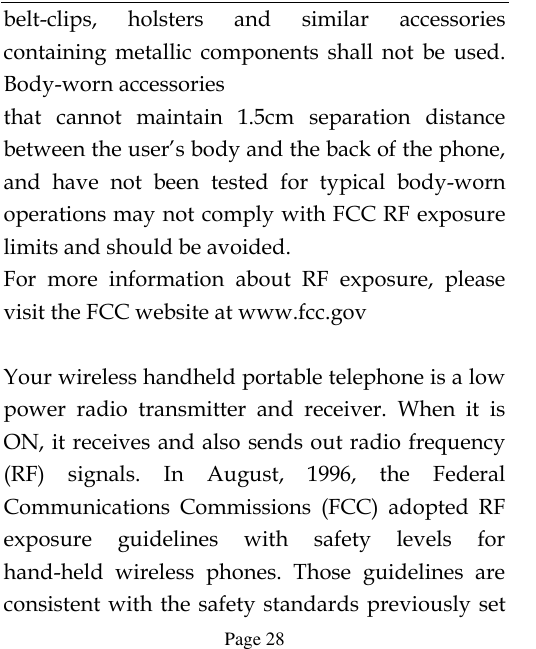  Page 28 belt-clips,  holsters  and  similar  accessories containing  metallic  components  shall  not  be  used. Body-worn accessories that  cannot  maintain  1.5cm  separation  distance between the user’s body and the back of the phone, and  have  not  been  tested  for  typical  body-worn operations may not comply with FCC RF exposure limits and should be avoided. For  more  information  about  RF  exposure,  please visit the FCC website at www.fcc.gov  Your wireless handheld portable telephone is a low power  radio  transmitter  and  receiver.  When  it  is ON, it receives and also sends out radio frequency (RF)  signals.  In  August,  1996,  the  Federal Communications  Commissions  (FCC)  adopted  RF exposure  guidelines  with  safety  levels  for hand-held  wireless  phones.  Those  guidelines  are consistent with the  safety standards previously set 
