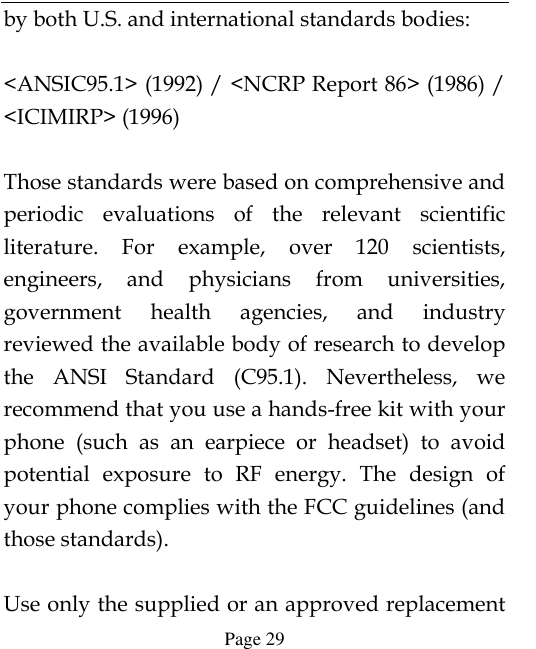  Page 29 by both U.S. and international standards bodies:  &lt;ANSIC95.1&gt; (1992) / &lt;NCRP Report 86&gt; (1986) / &lt;ICIMIRP&gt; (1996)  Those standards were based on comprehensive and periodic  evaluations  of  the  relevant  scientific literature.  For  example,  over  120  scientists, engineers,  and  physicians  from  universities, government  health  agencies,  and  industry reviewed the available body of research to develop the  ANSI  Standard  (C95.1).  Nevertheless,  we recommend that you use a hands-free kit with your phone  (such  as  an  earpiece  or  headset)  to  avoid potential  exposure  to  RF  energy.  The  design  of your phone complies with the FCC guidelines (and those standards).  Use only the supplied or an approved replacement 