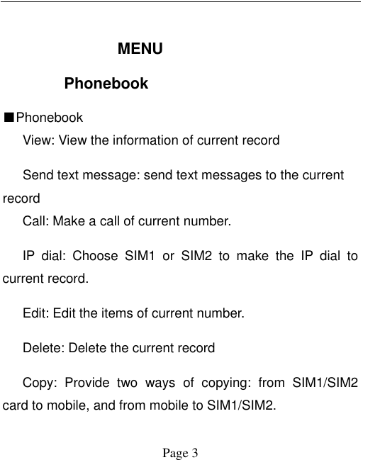  Page 3  MENU Phonebook ■Phonebook     View: View the information of current record Send text message: send text messages to the current record    Call: Make a call of current number.    IP  dial:  Choose  SIM1  or  SIM2  to  make  the  IP  dial  to current record.    Edit: Edit the items of current number.    Delete: Delete the current record    Copy:  Provide  two  ways  of  copying:  from  SIM1/SIM2 card to mobile, and from mobile to SIM1/SIM2.   