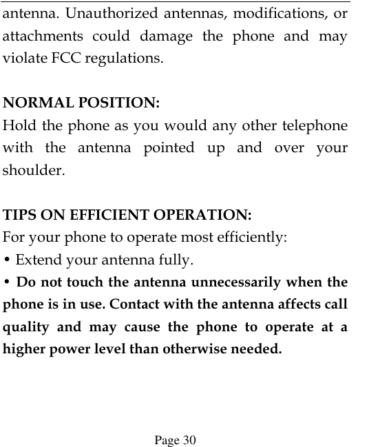  Page 30 antenna. Unauthorized antennas, modifications, or attachments  could  damage  the  phone  and  may violate FCC regulations.    NORMAL POSITION:   Hold the phone as you would any other telephone with  the  antenna  pointed  up  and  over  your shoulder.  TIPS ON EFFICIENT OPERATION:   For your phone to operate most efficiently: • Extend your antenna fully. • Do not touch the antenna unnecessarily when the phone is in use. Contact with the antenna affects call quality  and  may  cause  the  phone  to  operate  at  a higher power level than otherwise needed.   