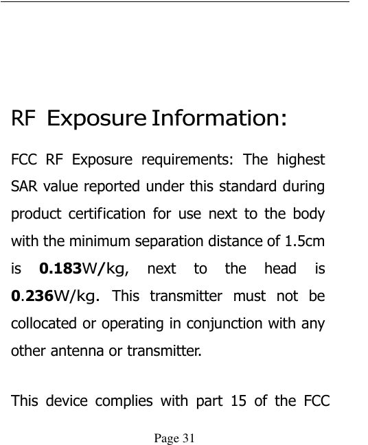  Page 31   RF Exposure Information: FCC  RF  Exposure  requirements:  The  highest SAR value reported under this standard during product certification  for  use  next  to  the  body with the minimum separation distance of 1.5cm is 0.183W/kg,  next  to  the  head  is 0.236W/kg. This  transmitter  must  not  be collocated or operating in conjunction with any other antenna or transmitter.   This  device  complies  with  part  15  of  the  FCC 