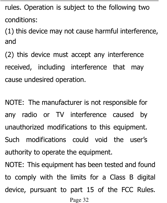  Page 32 rules. Operation is subject to the following two conditions: (1) this device may not cause harmful interference, and (2)  this  device  must  accept  any  interference received,  including  interference  that  may cause undesired operation.   NOTE:  The manufacturer is not responsible for any  radio  or  TV  interference  caused  by unauthorized  modifications  to  this  equipment. Such  modifications  could  void  the  user’s authority to operate the equipment. NOTE: This equipment has been tested and found to  comply  with  the  limits  for  a  Class  B  digital device,  pursuant  to  part  15  of  the  FCC  Rules. 