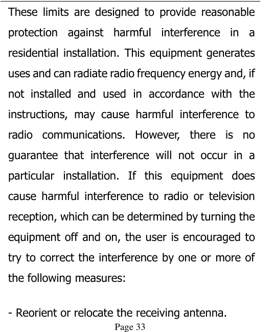  Page 33 These  limits  are  designed  to  provide  reasonable protection  against  harmful  interference  in  a residential installation. This equipment generates uses and can radiate radio frequency energy and, if not  installed  and  used  in  accordance  with  the instructions,  may  cause  harmful  interference  to radio  communications.  However,  there  is  no guarantee  that  interference  will  not  occur  in  a particular  installation.  If  this  equipment  does cause  harmful  interference  to  radio  or  television reception, which can be determined by turning the equipment off and on, the user is encouraged to try to correct the interference by one or more of the following measures:   - Reorient or relocate the receiving antenna. 
