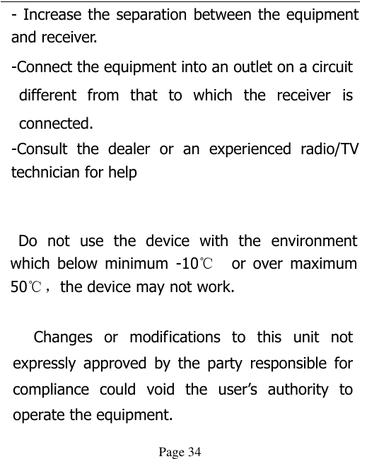  Page 34 - Increase the separation between the equipment and receiver. -Connect the equipment into an outlet on a circuit different  from  that  to which  the  receiver  is connected. -Consult  the  dealer  or  an  experienced  radio/TV technician for help     Do  not  use  the  device  with  the  environment which  below  minimum  -10℃   or  over  maximum 50℃ ，the device may not work.              Changes  or  modifications  to  this  unit  not expressly  approved  by  the  party  responsible  for compliance  could  void  the  user’s  authority  to operate the equipment. 