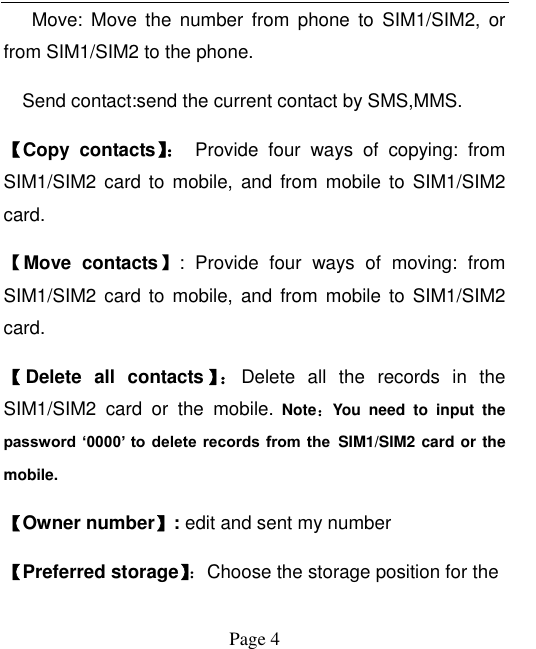  Page 4    Move:  Move  the  number  from  phone  to  SIM1/SIM2,  or from SIM1/SIM2 to the phone.   Send contact:send the current contact by SMS,MMS. 【Copy  contacts】：  Provide  four  ways  of  copying:  from SIM1/SIM2 card to mobile,  and from  mobile to  SIM1/SIM2 card.   【Move contacts】:  Provide  four  ways  of  moving:  from SIM1/SIM2 card  to mobile,  and from  mobile to  SIM1/SIM2 card.   【Delete  all  contacts 】： Delete  all  the  records  in  the SIM1/SIM2  card  or  the  mobile. Note：You  need  to  input  the password ‘0000’  to delete records from  the SIM1/SIM2 card or the mobile. 【Owner number】: edit and sent my number 【Preferred storage】：Choose the storage position for the   