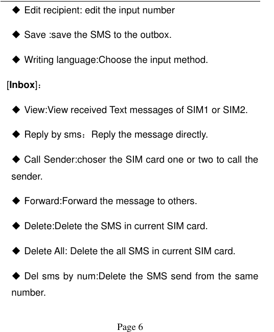  Page 6  Edit recipient: edit the input number  Save :save the SMS to the outbox.  Writing language:Choose the input method.   [Inbox]：  View:View received Text messages of SIM1 or SIM2.  Reply by sms：Reply the message directly.    Call Sender:choser the SIM card one or two to call the sender.    Forward:Forward the message to others.  Delete:Delete the SMS in current SIM card.    Delete All: Delete the all SMS in current SIM card.  Del sms by num:Delete the SMS send from the same number. 