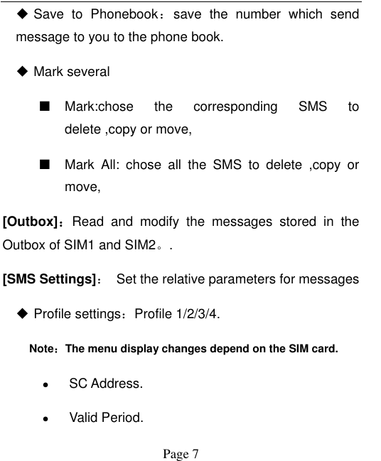  Page 7  Save  to  Phonebook：save  the  number  which  send message to you to the phone book.  Mark several ■ Mark:chose  the  corresponding  SMS  to delete ,copy or move, ■ Mark  All:  chose  all  the  SMS  to  delete  ,copy  or move, [Outbox]：Read  and  modify  the  messages  stored  in  the Outbox of SIM1 and SIM2。. [SMS Settings]：  Set the relative parameters for messages  Profile settings：Profile 1/2/3/4. Note：The menu display changes depend on the SIM card.  SC Address.  Valid Period. 