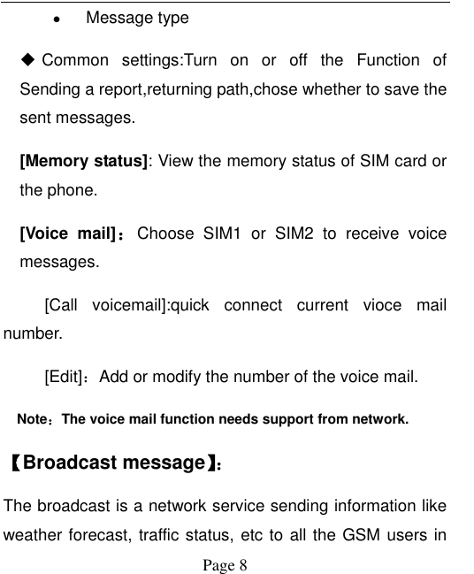  Page 8  Message type  Common  settings:Turn  on  or  off  the  Function  of Sending a report,returning path,chose whether to save the sent messages.   [Memory status]: View the memory status of SIM card or the phone. [Voice  mail]：Choose  SIM1  or  SIM2  to  receive  voice messages.      [Call  voicemail]:quick  connect  current  vioce  mail number.   [Edit]：Add or modify the number of the voice mail.   Note：The voice mail function needs support from network. 【Broadcast message】： The broadcast is a network service sending information like weather forecast, traffic status, etc to all the GSM users in 