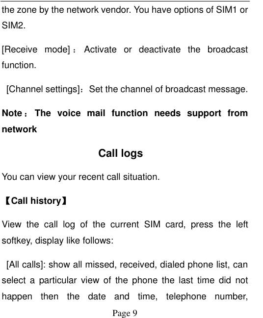  Page 9 the zone by the network vendor. You have options of SIM1 or SIM2. [Receive  mode] ：Activate  or  deactivate  the  broadcast function.     [Channel settings]：Set the channel of broadcast message. Note ：The  voice  mail  function  needs  support  from network           Call logs You can view your recent call situation.   【Call history】 View  the  call  log  of  the  current  SIM  card,  press  the  left softkey, display like follows:   [All calls]: show all missed, received, dialed phone list, can select  a  particular view  of  the  phone  the  last  time  did  not happen  then  the  date  and  time,  telephone  number, 