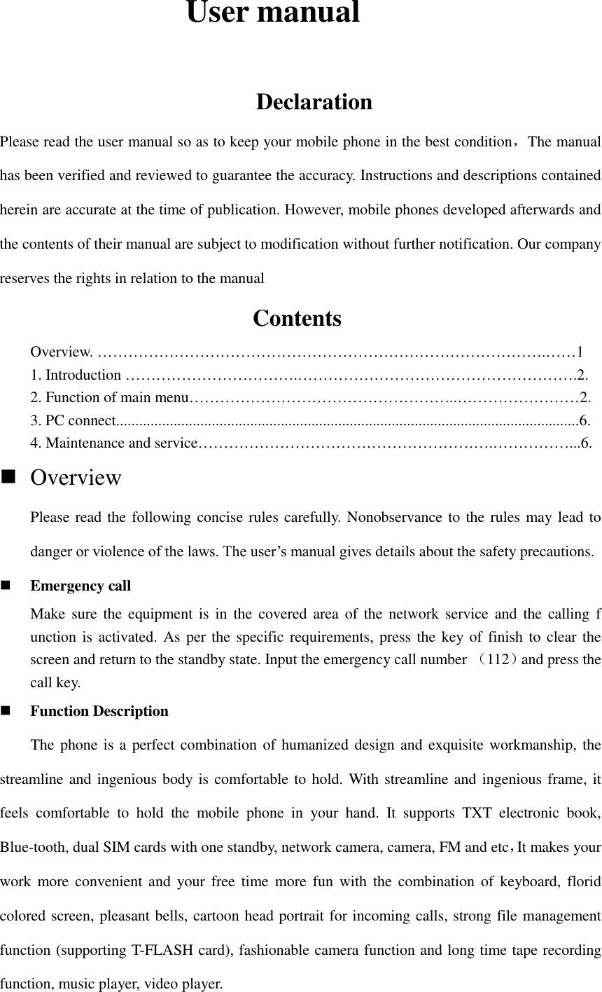         User manual                Declaration Please read the user manual so as to keep your mobile phone in the best condition，The manual has been verified and reviewed to guarantee the accuracy. Instructions and descriptions contained herein are accurate at the time of publication. However, mobile phones developed afterwards and the contents of their manual are subject to modification without further notification. Our company reserves the rights in relation to the manual                  Contents                        Overview. …………………………………………………………………………….……1 1. Introduction …………………………….……………………………………………….2. 2. Function of main menu……………………………………………..……………………2. 3. PC connect.........................................................................................................................6. 4. Maintenance and service………………………………………………….……………...6.  Overview   Please read the following concise rules carefully. Nonobservance to the rules may lead to danger or violence of the laws. The user’s manual gives details about the safety precautions.  Emergency call Make  sure the equipment is  in  the  covered area of  the  network service  and  the calling  f unction is activated. As per the specific requirements, press the key of finish to clear the screen and return to the standby state. Input the emergency call number （112）and press the call key.    Function Description     The phone is a  perfect combination of  humanized design and exquisite workmanship, the streamline and ingenious body is comfortable to hold. With streamline and ingenious frame, it feels  comfortable  to  hold  the  mobile  phone  in  your  hand.  It  supports  TXT  electronic  book, Blue-tooth, dual SIM cards with one standby, network camera, camera, FM and etc，It makes your work more  convenient and your free time  more  fun  with  the  combination of  keyboard, florid colored screen, pleasant bells, cartoon head portrait for incoming calls, strong file management function (supporting T-FLASH card), fashionable camera function and long time tape recording function, music player, video player.   