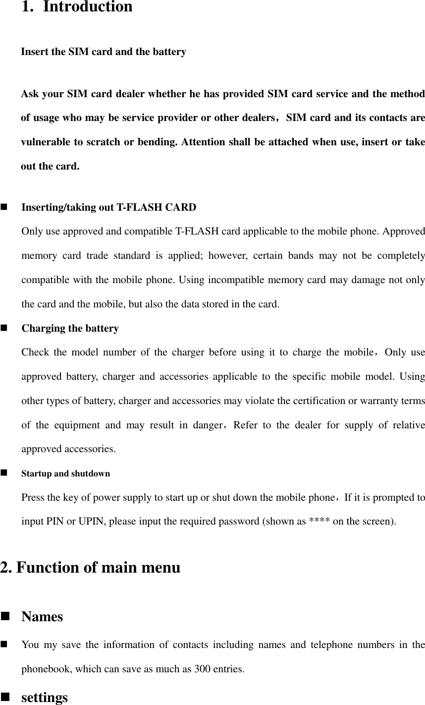 1. Introduction Insert the SIM card and the battery Ask your SIM card dealer whether he has provided SIM card service and the method of usage who may be service provider or other dealers，SIM card and its contacts are vulnerable to scratch or bending. Attention shall be attached when use, insert or take out the card.  Inserting/taking out T-FLASH CARD Only use approved and compatible T-FLASH card applicable to the mobile phone. Approved memory  card  trade  standard  is  applied;  however,  certain  bands  may  not  be  completely compatible with the mobile phone. Using incompatible memory card may damage not only the card and the mobile, but also the data stored in the card.  Charging the battery Check  the  model  number  of  the  charger before  using  it  to  charge  the  mobile，Only  use approved battery, charger  and  accessories applicable to  the  specific  mobile model.  Using other types of battery, charger and accessories may violate the certification or warranty terms of  the  equipment  and  may  result  in  danger，Refer  to  the  dealer  for  supply  of  relative approved accessories.  Startup and shutdown Press the key of power supply to start up or shut down the mobile phone，If it is prompted to input PIN or UPIN, please input the required password (shown as **** on the screen). 2. Function of main menu  Names  You  my  save  the  information  of  contacts  including names  and  telephone numbers  in  the phonebook, which can save as much as 300 entries.    settings 