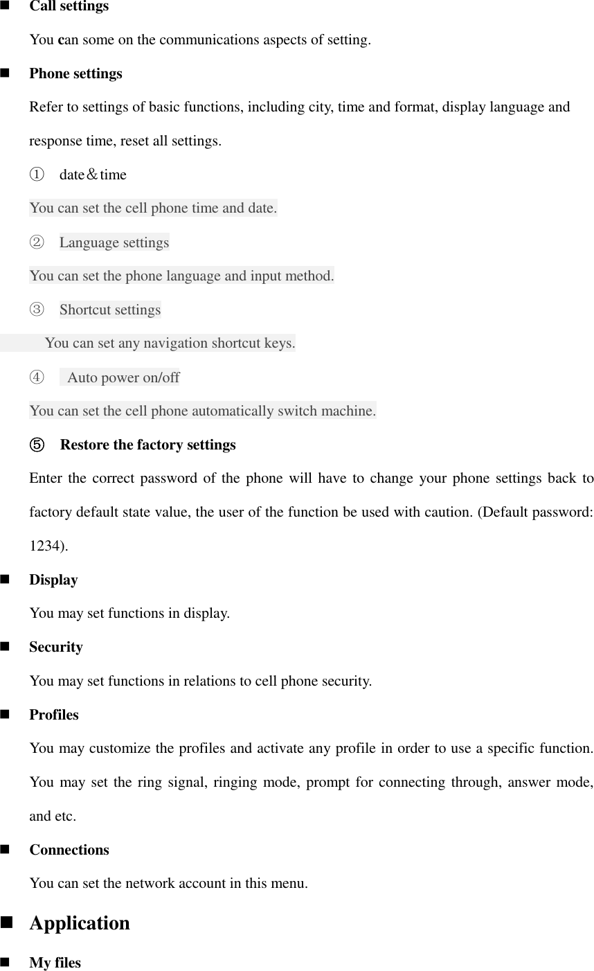  Call settings   You can some on the communications aspects of setting.  Phone settings Refer to settings of basic functions, including city, time and format, display language and response time, reset all settings. ① date＆time You can set the cell phone time and date. ② Language settings You can set the phone language and input method. ③ Shortcut settings       You can set any navigation shortcut keys. ④   Auto power on/off You can set the cell phone automatically switch machine. ⑤ Restore the factory settings Enter the correct password of the phone will have to  change your phone settings back to factory default state value, the user of the function be used with caution. (Default password: 1234).  Display You may set functions in display.  Security   You may set functions in relations to cell phone security.  Profiles You may customize the profiles and activate any profile in order to use a specific function. You may set the ring signal, ringing mode, prompt for connecting through, answer mode, and etc.  Connections You can set the network account in this menu.  Application  My files 