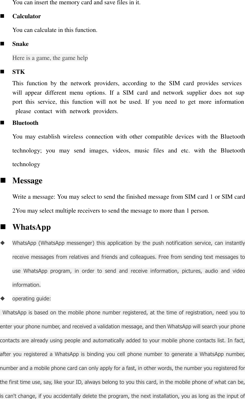 You can insert the memory card and save files in it.  Calculator You can calculate in this function.  Snake   Here is a game, the game help  STK This  function  by  the  network  providers,  according  to  the  SIM  card  provides  services will  appear  different  menu  options.  If  a  SIM  card  and  network  supplier  does  not  support  this  service,  this  function  will  not  be  used.  If  you  need  to  get  more  information  please  contact  with  network  providers.  Bluetooth You  may  establish  wireless connection with  other  compatible devices  with  the  Bluetooth technology;  you  may  send  images,  videos,  music  files  and  etc.  with  the  Bluetooth technology  Message Write a message: You may select to send the finished message from SIM card 1 or SIM card 2You may select multiple receivers to send the message to more than 1 person.  WhatsApp  WhatsApp (WhatsApp messenger) this application by the push notification service, can instantly receive messages from relatives and friends and colleagues. Free from sending text messages to use  WhatsApp  program,  in  order  to  send  and  receive  information,  pictures,  audio  and  video information.  operating guide:   WhatsApp is based on the mobile phone number registered, at the time of registration, need you to enter your phone number, and received a validation message, and then WhatsApp will search your phone contacts are already using people and automatically added to your mobile phone contacts list. In fact, after you registered a WhatsApp is  binding you cell phone number to  generate a WhatsApp number, number and a mobile phone card can only apply for a fast, in other words, the number you registered for the first time use, say, like your ID, always belong to you this card, in the mobile phone of what can be, is can&apos;t change, if you accidentally delete the program, the next installation, you as long as the input of 