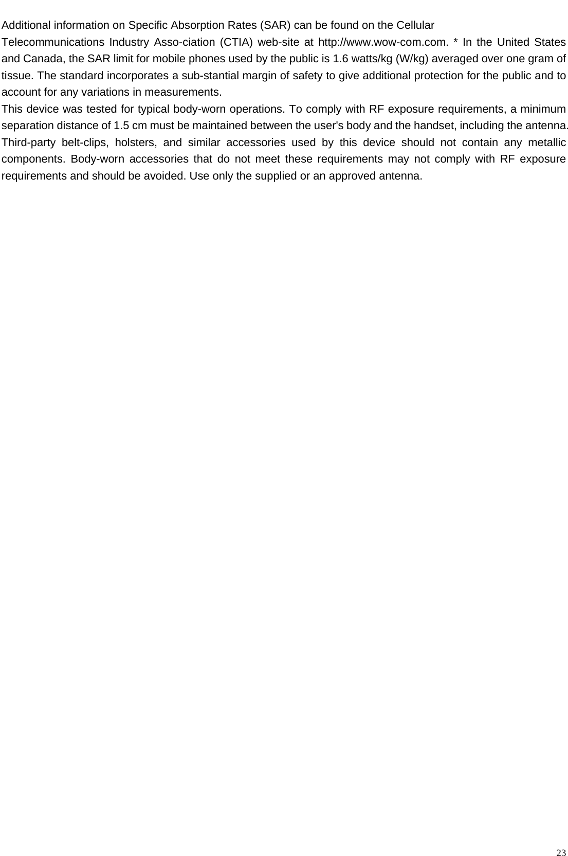    23 Additional information on Specific Absorption Rates (SAR) can be found on the Cellular Telecommunications Industry Asso-ciation (CTIA) web-site at http://www.wow-com.com. * In the United States and Canada, the SAR limit for mobile phones used by the public is 1.6 watts/kg (W/kg) averaged over one gram of tissue. The standard incorporates a sub-stantial margin of safety to give additional protection for the public and to account for any variations in measurements. This device was tested for typical body-worn operations. To comply with RF exposure requirements, a minimum separation distance of 1.5 cm must be maintained between the user&apos;s body and the handset, including the antenna. Third-party belt-clips, holsters, and similar accessories used by this device should not contain any metallic components. Body-worn accessories that do not meet these requirements may not comply with RF exposure requirements and should be avoided. Use only the supplied or an approved antenna.   