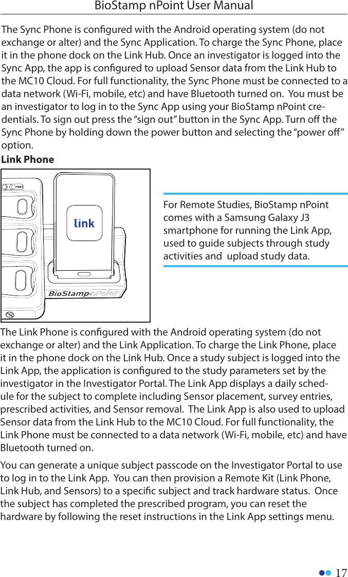 17BioStamp nPoint User ManualThe Sync Phone is congured with the Android operating system (do not exchange or alter) and the Sync Application. To charge the Sync Phone, place it in the phone dock on the Link Hub. Once an investigator is logged into the Sync App, the app is congured to upload Sensor data from the Link Hub to the MC10 Cloud. For full functionality, the Sync Phone must be connected to a data network (Wi-Fi, mobile, etc) and have Bluetooth turned on.  You must be an investigator to log in to the Sync App using your BioStamp nPoint cre-dentials. To sign out press the “sign out” button in the Sync App. Turn o the Sync Phone by holding down the power button and selecting the “power o” option.Link PhoneThe Link Phone is congured with the Android operating system (do not exchange or alter) and the Link Application. To charge the Link Phone, place it in the phone dock on the Link Hub. Once a study subject is logged into the Link App, the application is congured to the study parameters set by the investigator in the Investigator Portal. The Link App displays a daily sched-ule for the subject to complete including Sensor placement, survey entries, prescribed activities, and Sensor removal.  The Link App is also used to upload Sensor data from the Link Hub to the MC10 Cloud. For full functionality, the Link Phone must be connected to a data network (Wi-Fi, mobile, etc) and have Bluetooth turned on.   You can generate a unique subject passcode on the Investigator Portal to use to log in to the Link App.  You can then provision a Remote Kit (Link Phone, Link Hub, and Sensors) to a specic subject and track hardware status.  Once the subject has completed the prescribed program, you can reset the hardware by following the reset instructions in the Link App settings menu.For Remote Studies, BioStamp nPoint comes with a Samsung Galaxy J3 smartphone for running the Link App, used to guide subjects through study activities and  upload study data. 