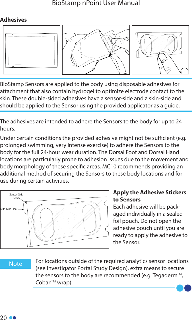 20BioStamp nPoint User ManualThe adhesives are intended to adhere the Sensors to the body for up to 24 hours.Under certain conditions the provided adhesive might not be sucient (e.g. prolonged swimming, very intense exercise) to adhere the Sensors to the body for the full 24-hour wear duration. The Dorsal Foot and Dorsal Hand locations are particularly prone to adhesion issues due to the movement and body morphology of these specic areas. MC10 recommends providing an additional method of securing the Sensors to these body locations and for use during certain activities.Apply the Adhesive Stickers to SensorsEach adhesive will be pack-aged individually in a sealed foil pouch. Do not open the adhesive pouch until you are ready to apply the adhesive to the Sensor. AdhesivesBioStamp Sensors are applied to the body using disposable adhesives for attachment that also contain hydrogel to optimize electrode contact to the skin. These double-sided adhesives have a sensor-side and a skin-side and should be applied to the Sensor using the provided applicator as a guide. For locations outside of the required analytics sensor locations (see Investigator Portal Study Design), extra means to secure the sensors to the body are recommended (e.g. TegadermTM, CobanTM wrap). Note