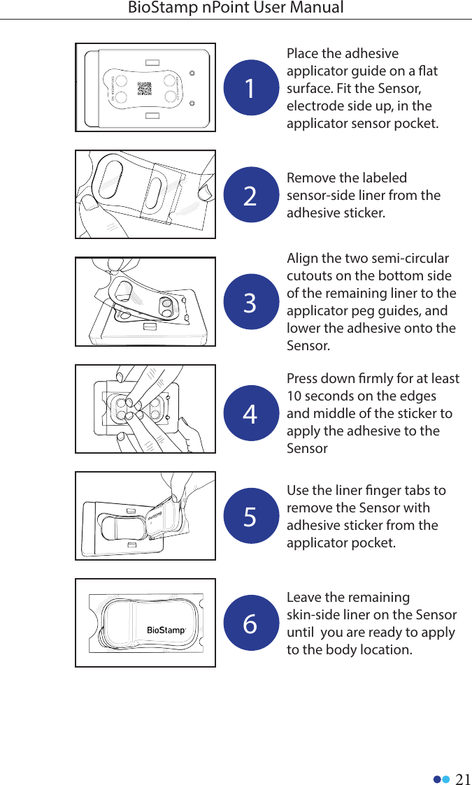 21BioStamp nPoint User Manual1Place the adhesive applicator guide on a at surface. Fit the Sensor, electrode side up, in the applicator sensor pocket. 2Remove the labeled sensor-side liner from the adhesive sticker.3Align the two semi-circular cutouts on the bottom side of the remaining liner to the applicator peg guides, and lower the adhesive onto the Sensor.4Press down rmly for at least 10 seconds on the edges and middle of the sticker to apply the adhesive to the Sensor5Use the liner nger tabs to remove the Sensor with adhesive sticker from the applicator pocket.6Leave the remaining skin-side liner on the Sensor until  you are ready to apply to the body location. 