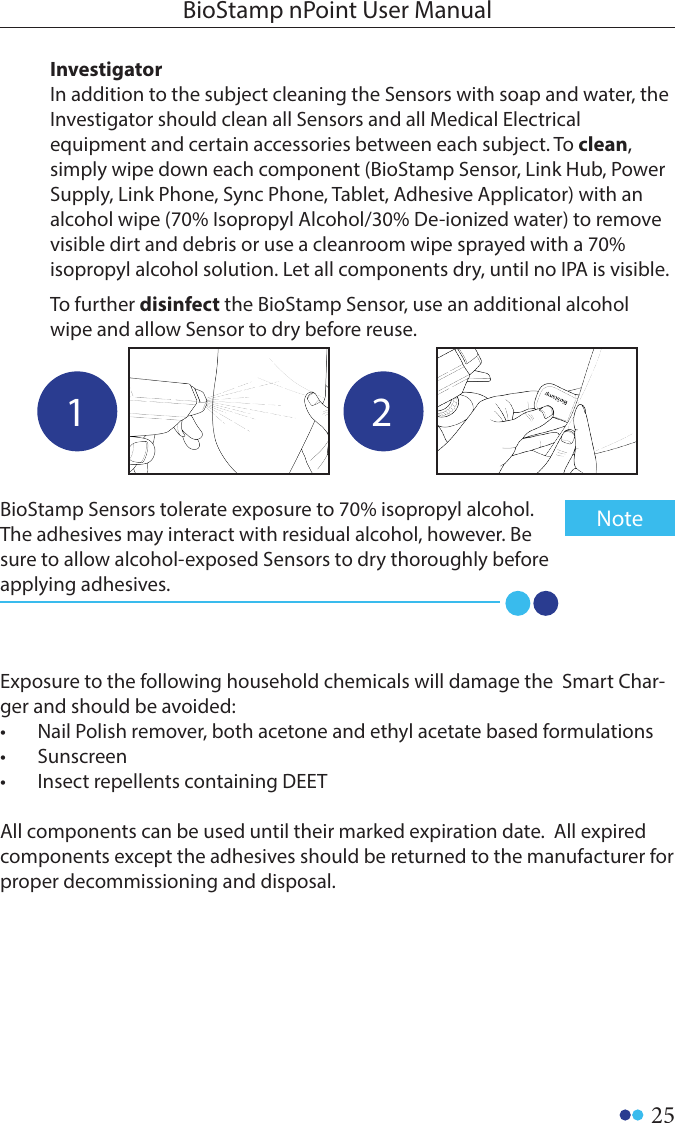 25BioStamp nPoint User ManualExposure to the following household chemicals will damage the  Smart Char-ger and should be avoided:•  Nail Polish remover, both acetone and ethyl acetate based formulations•  Sunscreen•  Insect repellents containing DEETAll components can be used until their marked expiration date.  All expired components except the adhesives should be returned to the manufacturer for proper decommissioning and disposal.1 2InvestigatorIn addition to the subject cleaning the Sensors with soap and water, the Investigator should clean all Sensors and all Medical Electrical equipment and certain accessories between each subject. To clean, simply wipe down each component (BioStamp Sensor, Link Hub, Power Supply, Link Phone, Sync Phone, Tablet, Adhesive Applicator) with an alcohol wipe (70% Isopropyl Alcohol/30% De-ionized water) to remove visible dirt and debris or use a cleanroom wipe sprayed with a 70% isopropyl alcohol solution. Let all components dry, until no IPA is visible.To further disinfect the BioStamp Sensor, use an additional alcohol wipe and allow Sensor to dry before reuse.BioStamp Sensors tolerate exposure to 70% isopropyl alcohol. The adhesives may interact with residual alcohol, however. Be sure to allow alcohol-exposed Sensors to dry thoroughly before applying adhesives. Note