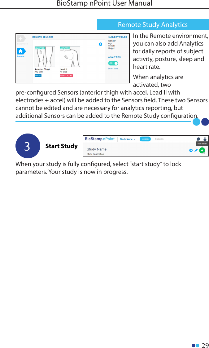 29BioStamp nPoint User ManualWhen your study is fully congured, select “start study” to lock parameters. Your study is now in progress.3Start StudyIn the Remote environment, you can also add Analytics for daily reports of subject activity, posture, sleep and heart rate.When analytics are activated, two pre-congured Sensors (anterior thigh with accel, Lead II with electrodes + accel) will be added to the Sensors eld. These two Sensors cannot be edited and are necessary for analytics reporting, but additional Sensors can be added to the Remote Study conguration.Remote Study Analytics