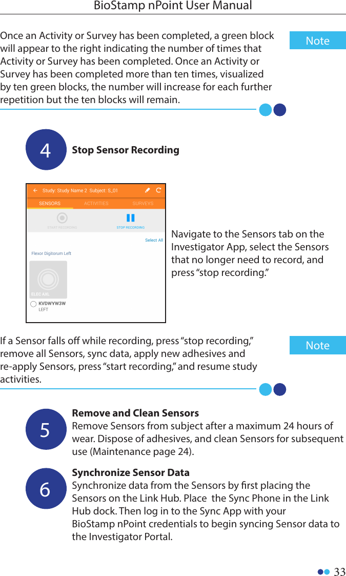 33BioStamp nPoint User ManualOnce an Activity or Survey has been completed, a green block will appear to the right indicating the number of times that Activity or Survey has been completed. Once an Activity or Survey has been completed more than ten times, visualized by ten green blocks, the number will increase for each further repetition but the ten blocks will remain.NoteRemove and Clean SensorsRemove Sensors from subject after a maximum 24 hours of wear. Dispose of adhesives, and clean Sensors for subsequent use (Maintenance page 24). 5Synchronize Sensor DataSynchronize data from the Sensors by rst placing the Sensors on the Link Hub. Place  the Sync Phone in the Link Hub dock. Then log in to the Sync App with your BioStamp nPoint credentials to begin syncing Sensor data to the Investigator Portal. 6Stop Sensor Recording4Navigate to the Sensors tab on the Investigator App, select the Sensors that no longer need to record, and press “stop recording.”If a Sensor falls o while recording, press “stop recording,” remove all Sensors, sync data, apply new adhesives and re-apply Sensors, press “start recording,” and resume study activities. Note