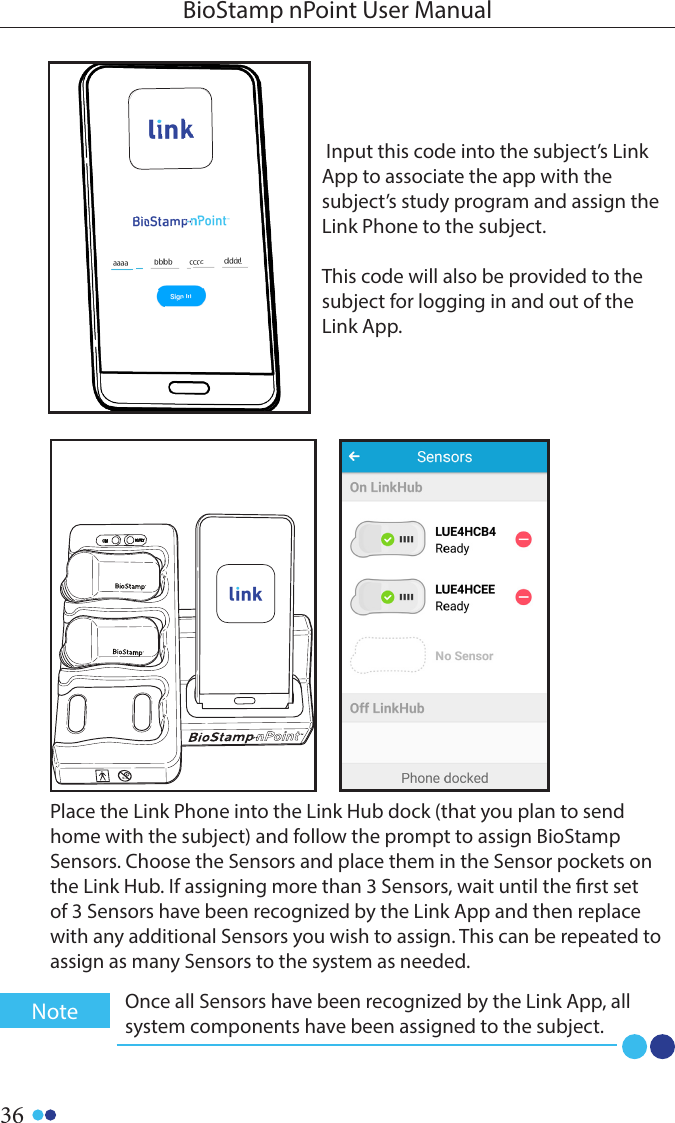 36BioStamp nPoint User Manual0-3 Input this code into the subject’s Link App to associate the app with the subject’s study program and assign the Link Phone to the subject.This code will also be provided to the subject for logging in and out of the Link App.Place the Link Phone into the Link Hub dock (that you plan to send home with the subject) and follow the prompt to assign BioStamp Sensors. Choose the Sensors and place them in the Sensor pockets on the Link Hub. If assigning more than 3 Sensors, wait until the rst set of 3 Sensors have been recognized by the Link App and then replace with any additional Sensors you wish to assign. This can be repeated to assign as many Sensors to the system as needed. Once all Sensors have been recognized by the Link App, all system components have been assigned to the subject.Note