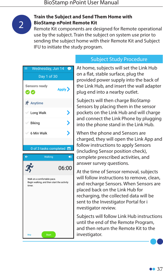 37BioStamp nPoint User Manual2Train the Subject and Send Them Home with BioStamp nPoint Remote KitRemote Kit components are designed for Remote operational use by the subject. Train the subject on system use prior to sending the subject home with their Remote Kit and Subject IFU to initiate the study program.At home, subjects will set the Link Hub on a at, stable surface, plug the provided power supply into the back of the Link Hub, and insert the wall adapter plug end into a nearby outlet. Subjects will then charge BioStamp Sensors by placing them in the sensor pockets on the Link Hub and will charge and connect the Link Phone by plugging into the phone stand in the Link Hub. When the phone and Sensors are charged, they will open the Link App and follow instructions to apply Sensors (including Sensor position check), complete prescribed activities, and answer survey questions. At the time of Sensor removal, subjects will follow instructions to remove, clean, and recharge Sensors. When Sensors are placed back on the Link Hub for recharging, the collected data will be sent to the Investigator Portal for investigator review. Subjects will follow Link Hub instructions until the end of the Remote Program, and then return the Remote Kit to the investigator. Subject Study Procedure