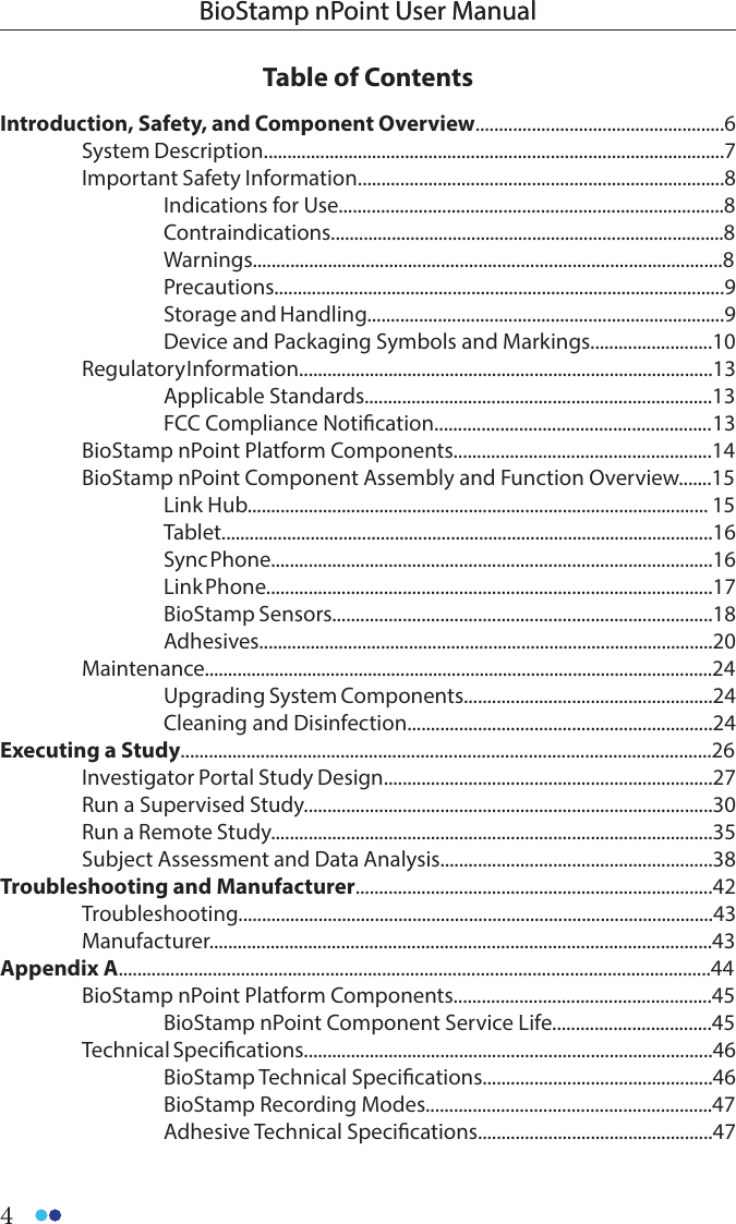 4BioStamp nPoint User ManualBioStamp nPoint User ManualTable of ContentsIntroduction, Safety, and Component Overview.....................................................6  System Description..................................................................................................7  Important Safety Information..............................................................................8    Indications for Use..................................................................................8  Contraindications....................................................................................8  Warnings....................................................................................................8  Precautions................................................................................................9    Storage and Handling............................................................................9    Device and Packaging Symbols and Markings..........................10  Regulatory I nformation........................................................................................13  Applicable Standards..........................................................................13    FCC Compliance Notication........................................................... 13  BioStamp nPoint Platform Components.......................................................14  BioStamp nPoint Component Assembly and Function Overview.......15  Link Hub.................................................................................................. 15  Tablet.........................................................................................................16  Sync Phone..............................................................................................16  Link Phone...............................................................................................17  BioStamp Sensors.................................................................................18  Adhesives.................................................................................................20 Maintenance.............................................................................................................24    Upgrading System Components.....................................................24    Cleaning and Disinfection.................................................................24Executing a Study.................................................................................................................26  Investigator Portal Study Design......................................................................27  Run a Supervised Study.......................................................................................30  Run a Remote Study..............................................................................................35  Subject Assessment and Data Analysis..........................................................38Troubleshooting and Manufacturer............................................................................42 Troubleshooting.....................................................................................................43 Manufacturer...........................................................................................................43Appendix A..............................................................................................................................44  BioStamp nPoint Platform Components.......................................................45    BioStamp nPoint Component Service Life..................................45  Technical Specications.......................................................................................46  BioStamp Technical Specications.................................................46    BioStamp Recording Modes.............................................................47  Adhesive Technical Specications..................................................47