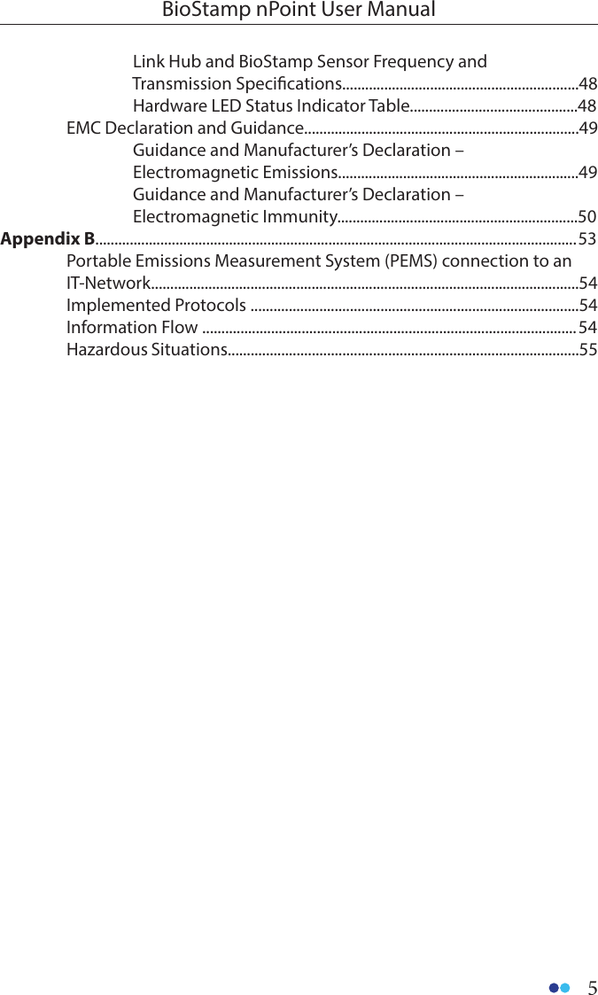 5BioStamp nPoint User Manual    Link Hub and BioStamp Sensor Frequency and                                   Transmission Specications..............................................................48    Hardware LED Status Indicator Table............................................48  EMC Declaration and Guidance........................................................................49    Guidance and Manufacturer’s Declaration –   Electromagnetic Emissions...............................................................49    Guidance and Manufacturer’s Declaration –   Electromagnetic Immunity...............................................................50Appendix B.............................................................................................................................. 53  Portable Emissions Measurement System (PEMS) connection to an  IT-Network................................................................................................................54  Implemented Protocols ......................................................................................54  Information Flow .................................................................................................. 54  Hazardous Situations............................................................................................55