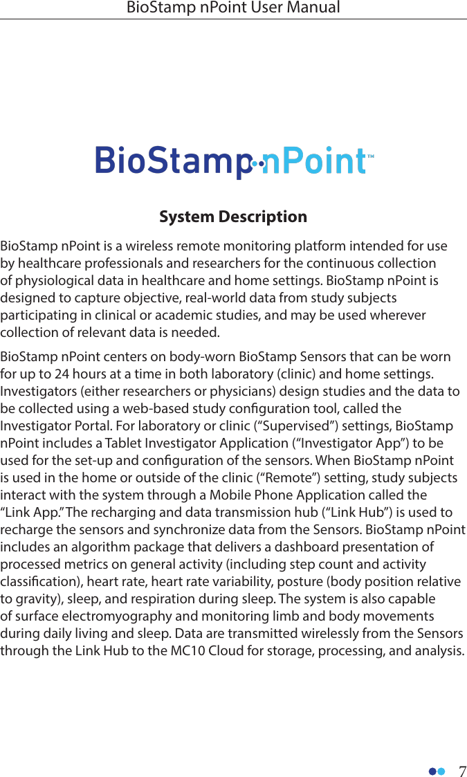 7BioStamp nPoint User ManualBioStamp nPoint is a wireless remote monitoring platform intended for use by healthcare professionals and researchers for the continuous collection of physiological data in healthcare and home settings. BioStamp nPoint is designed to capture objective, real-world data from study subjects participating in clinical or academic studies, and may be used wherever collection of relevant data is needed. BioStamp nPoint centers on body-worn BioStamp Sensors that can be worn for up to 24 hours at a time in both laboratory (clinic) and home settings. Investigators (either researchers or physicians) design studies and the data to be collected using a web-based study conguration tool, called the Investigator Portal. For laboratory or clinic (“Supervised”) settings, BioStamp nPoint includes a Tablet Investigator Application (“Investigator App”) to be used for the set-up and conguration of the sensors. When BioStamp nPoint is used in the home or outside of the clinic (“Remote”) setting, study subjects interact with the system through a Mobile Phone Application called the “Link App.” The recharging and data transmission hub (“Link Hub”) is used to recharge the sensors and synchronize data from the Sensors. BioStamp nPoint includes an algorithm package that delivers a dashboard presentation of processed metrics on general activity (including step count and activity classication), heart rate, heart rate variability, posture (body position relative to gravity), sleep, and respiration during sleep. The system is also capable of surface electromyography and monitoring limb and body movements during daily living and sleep. Data are transmitted wirelessly from the Sensors through the Link Hub to the MC10 Cloud for storage, processing, and analysis.System Description