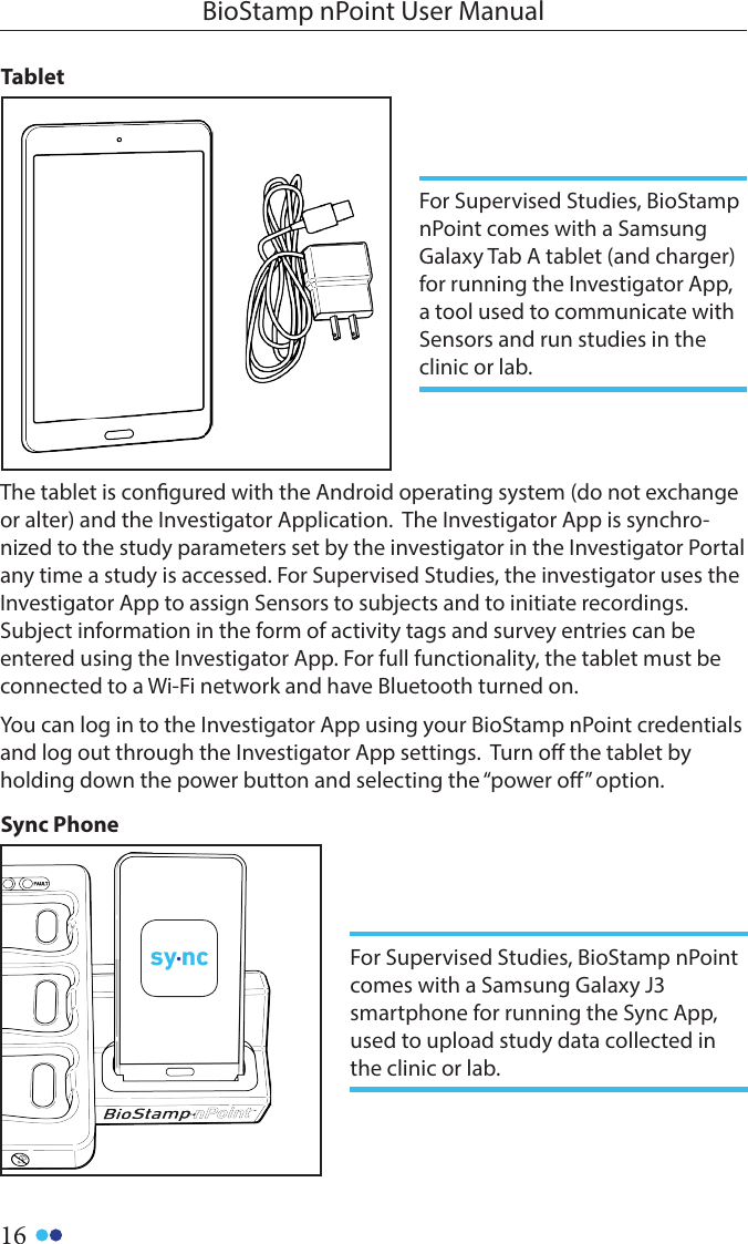 16BioStamp nPoint User ManualTablet The tablet is congured with the Android operating system (do not exchange or alter) and the Investigator Application.  The Investigator App is synchro-nized to the study parameters set by the investigator in the Investigator Portal any time a study is accessed. For Supervised Studies, the investigator uses the Investigator App to assign Sensors to subjects and to initiate recordings. Subject information in the form of activity tags and survey entries can be entered using the Investigator App. For full functionality, the tablet must be connected to a Wi-Fi network and have Bluetooth turned on.  You can log in to the Investigator App using your BioStamp nPoint credentials and log out through the Investigator App settings.  Turn o the tablet byholding down the power button and selecting the “power o” option.Sync PhoneFor Supervised Studies, BioStamp nPoint comes with a Samsung Galaxy Tab A tablet (and charger)for running the Investigator App, a tool used to communicate with Sensors and run studies in the clinic or lab. For Supervised Studies, BioStamp nPoint comes with a Samsung Galaxy J3 smartphone for running the Sync App, used to upload study data collected in the clinic or lab. 