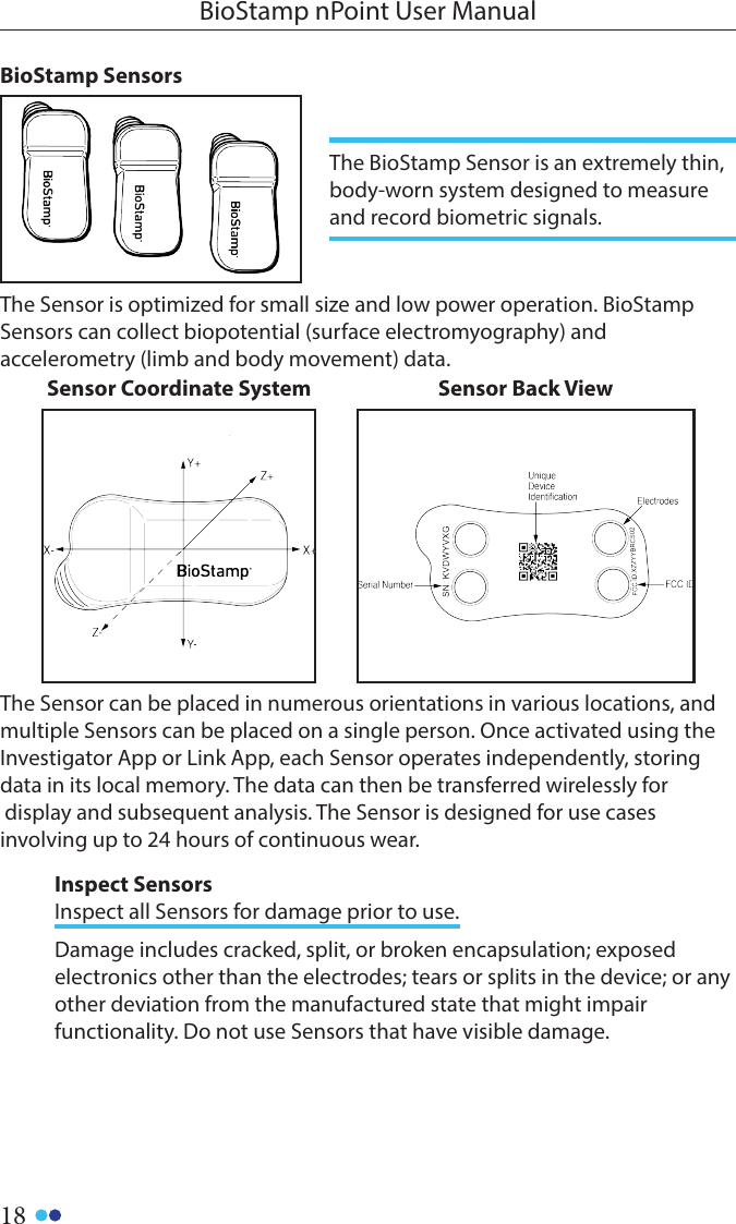 18BioStamp nPoint User ManualThe Sensor is optimized for small size and low power operation. BioStamp Sensors can collect biopotential (surface electromyography) and accelerometry (limb and body movement) data.Sensor Coordinate System Sensor Back ViewThe Sensor can be placed in numerous orientations in various locations, and multiple Sensors can be placed on a single person. Once activated using the Investigator App or Link App, each Sensor operates independently, storing data in its local memory. The data can then be transferred wirelessly for display and subsequent analysis. The Sensor is designed for use cases involving up to 24 hours of continuous wear.BioStamp SensorsThe BioStamp Sensor is an extremely thin, body-worn system designed to measure and record biometric signals. Inspect SensorsInspect all Sensors for damage prior to use. Damage includes cracked, split, or broken encapsulation; exposed electronics other than the electrodes; tears or splits in the device; or any other deviation from the manufactured state that might impair functionality. Do not use Sensors that have visible damage.