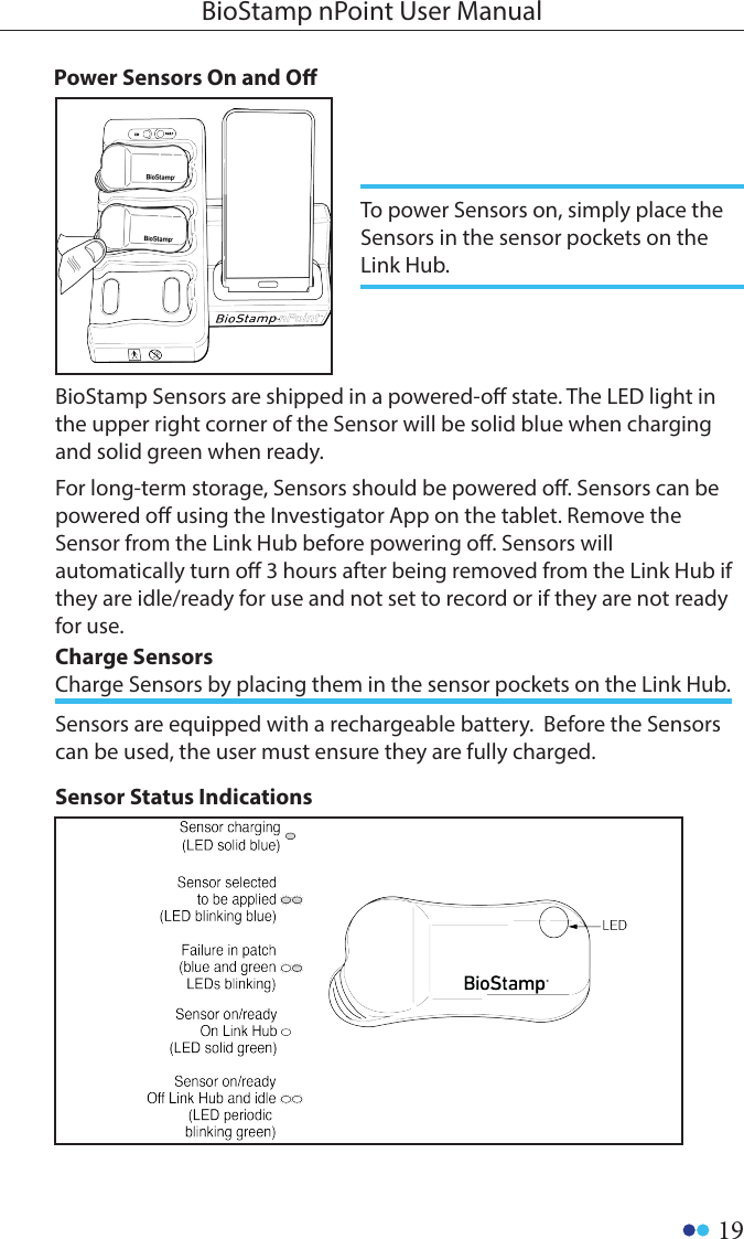 19BioStamp nPoint User ManualPower Sensors On and OTo power Sensors on, simply place the Sensors in the sensor pockets on the Link Hub. BioStamp Sensors are shipped in a powered-o state. The LED light in the upper right corner of the Sensor will be solid blue when charging and solid green when ready. For long-term storage, Sensors should be powered o. Sensors can be powered o using the Investigator App on the tablet. Remove the Sensor from the Link Hub before powering o. Sensors will automatically turn o 3 hours after being removed from the Link Hub if they are idle/ready for use and not set to record or if they are not ready for use. Sensor Status IndicationsSensors are equipped with a rechargeable battery.  Before the Sensors can be used, the user must ensure they are fully charged. Charge Sensors Charge Sensors by placing them in the sensor pockets on the Link Hub.