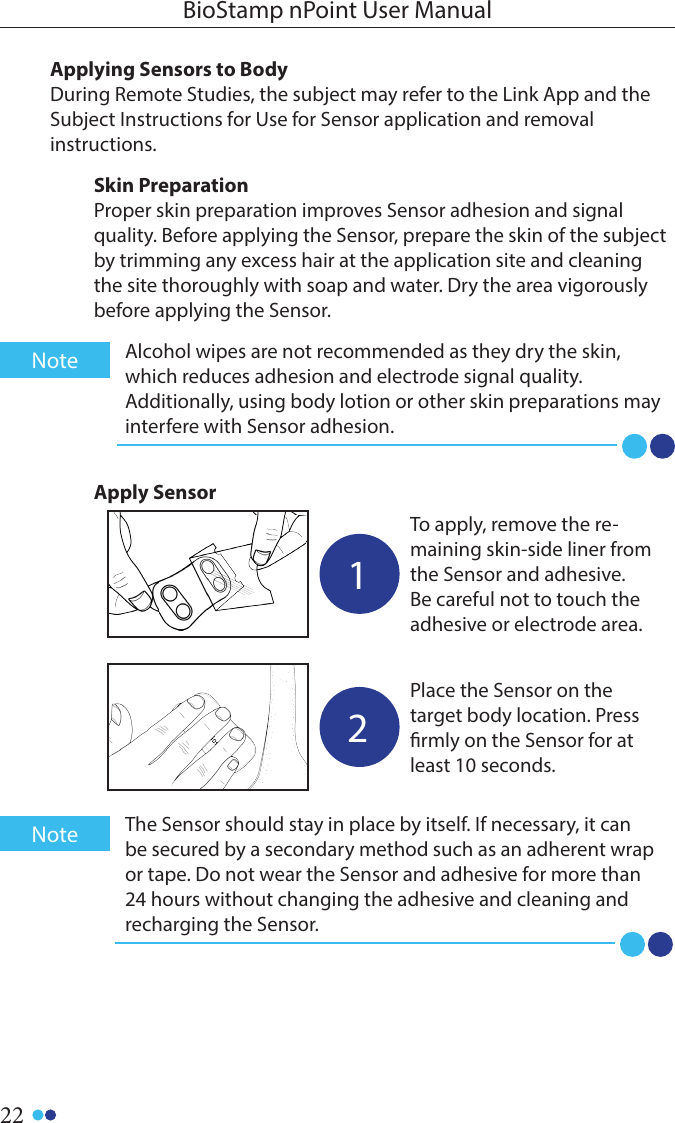 22BioStamp nPoint User ManualAlcohol wipes are not recommended as they dry the skin, which reduces adhesion and electrode signal quality. Additionally, using body lotion or other skin preparations may interfere with Sensor adhesion.Note1To apply, remove the re-maining skin-side liner from the Sensor and adhesive. Be careful not to touch the adhesive or electrode area. 2Place the Sensor on the target body location. Press rmly on the Sensor for at least 10 seconds. Apply SensorThe Sensor should stay in place by itself. If necessary, it can be secured by a secondary method such as an adherent wrap or tape. Do not wear the Sensor and adhesive for more than 24 hours without changing the adhesive and cleaning and recharging the Sensor.NoteApplying Sensors to BodyDuring Remote Studies, the subject may refer to the Link App and the Subject Instructions for Use for Sensor application and removalinstructions. Skin PreparationProper skin preparation improves Sensor adhesion and signal quality. Before applying the Sensor, prepare the skin of the subject by trimming any excess hair at the application site and cleaning the site thoroughly with soap and water. Dry the area vigorously before applying the Sensor. 