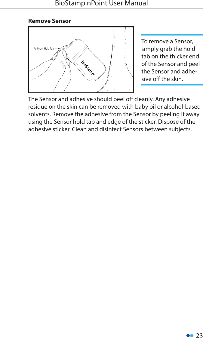 23BioStamp nPoint User ManualThe Sensor and adhesive should peel o cleanly. Any adhesive residue on the skin can be removed with baby oil or alcohol-based solvents. Remove the adhesive from the Sensor by peeling it away using the Sensor hold tab and edge of the sticker. Dispose of the adhesive sticker. Clean and disinfect Sensors between subjects.Remove SensorTo remove a Sensor, simply grab the hold tab on the thicker end of the Sensor and peel the Sensor and adhe-sive o the skin. 