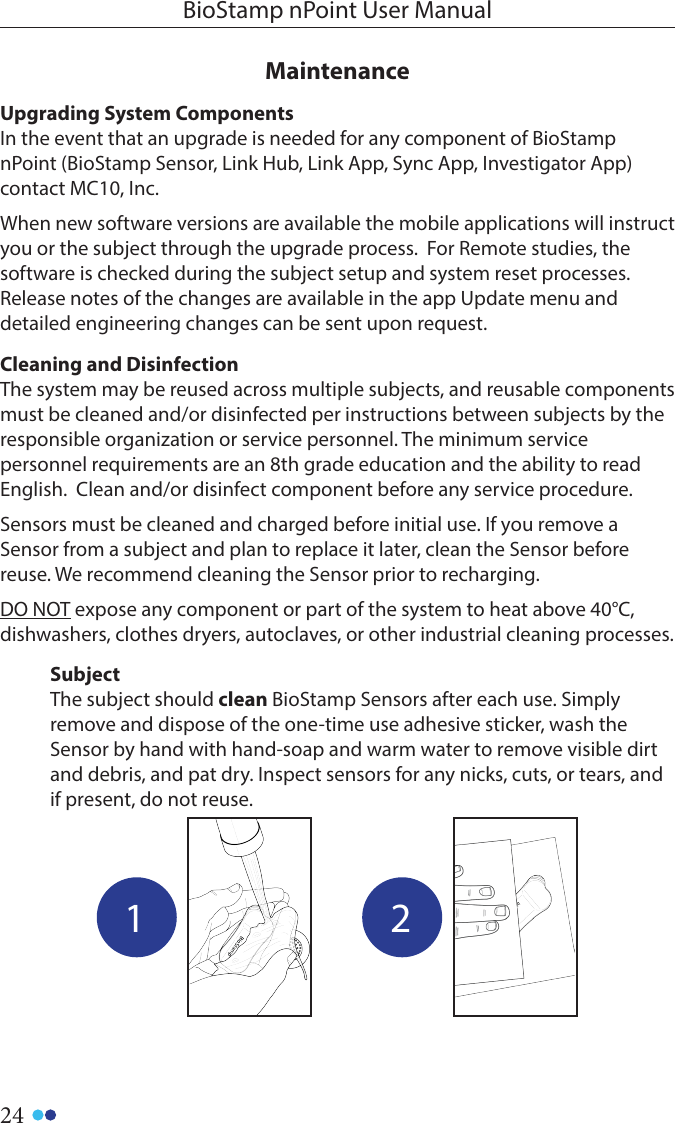 24BioStamp nPoint User ManualSubjectThe subject should clean BioStamp Sensors after each use. Simply remove and dispose of the one-time use adhesive sticker, wash the Sensor by hand with hand-soap and warm water to remove visible dirt and debris, and pat dry. Inspect sensors for any nicks, cuts, or tears, and if present, do not reuse.1 2MaintenanceUpgrading System Components In the event that an upgrade is needed for any component of BioStamp nPoint (BioStamp Sensor, Link Hub, Link App, Sync App, Investigator App) contact MC10, Inc.When new software versions are available the mobile applications will instruct you or the subject through the upgrade process.  For Remote studies, the software is checked during the subject setup and system reset processes.  Release notes of the changes are available in the app Update menu and detailed engineering changes can be sent upon request.Cleaning and DisinfectionThe system may be reused across multiple subjects, and reusable components must be cleaned and/or disinfected per instructions between subjects by the responsible organization or service personnel. The minimum service personnel requirements are an 8th grade education and the ability to read English.  Clean and/or disinfect component before any service procedure.Sensors must be cleaned and charged before initial use. If you remove a Sensor from a subject and plan to replace it later, clean the Sensor before reuse. We recommend cleaning the Sensor prior to recharging. DO NOT expose any component or part of the system to heat above 40°C, dishwashers, clothes dryers, autoclaves, or other industrial cleaning processes.