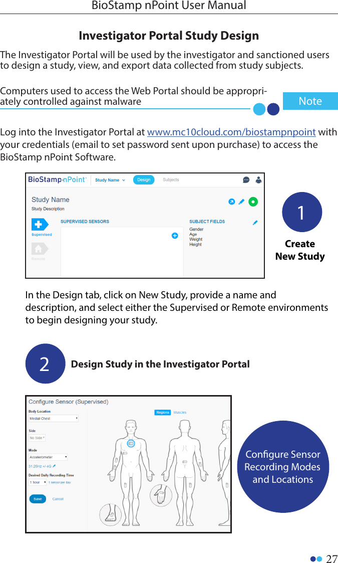 27BioStamp nPoint User ManualInvestigator Portal Study DesignLog into the Investigator Portal at www.mc10cloud.com/biostampnpoint with your credentials (email to set password sent upon purchase) to access the BioStamp nPoint Software.Design Study in the Investigator PortalCongure Sensor Recording Modes and LocationsIn the Design tab, click on New Study, provide a name and description, and select either the Supervised or Remote environments to begin designing your study. 12Create New StudyThe Investigator Portal will be used by the investigator and sanctioned users to design a study, view, and export data collected from study subjects.Computers used to access the Web Portal should be appropri-ately controlled against malware  Note