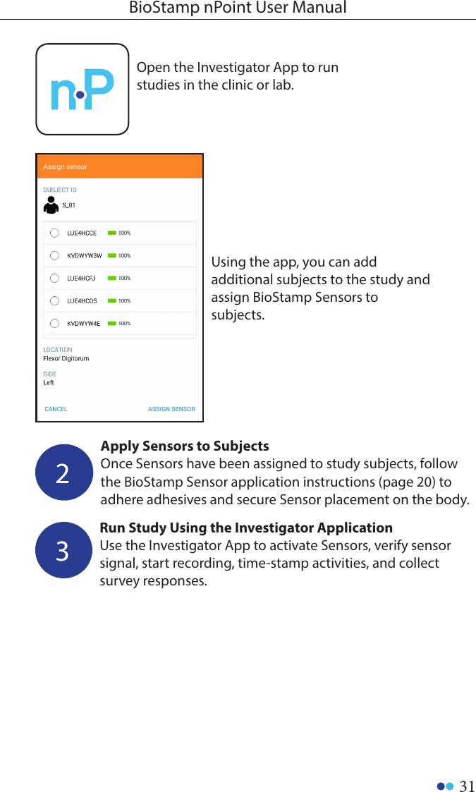 31BioStamp nPoint User ManualOpen the Investigator App to run studies in the clinic or lab.Using the app, you can add additional subjects to the study and assign BioStamp Sensors to subjects.Apply Sensors to SubjectsOnce Sensors have been assigned to study subjects, follow the BioStamp Sensor application instructions (page 20) to adhere adhesives and secure Sensor placement on the body.2Run Study Using the Investigator ApplicationUse the Investigator App to activate Sensors, verify sensor signal, start recording, time-stamp activities, and collect survey responses.3