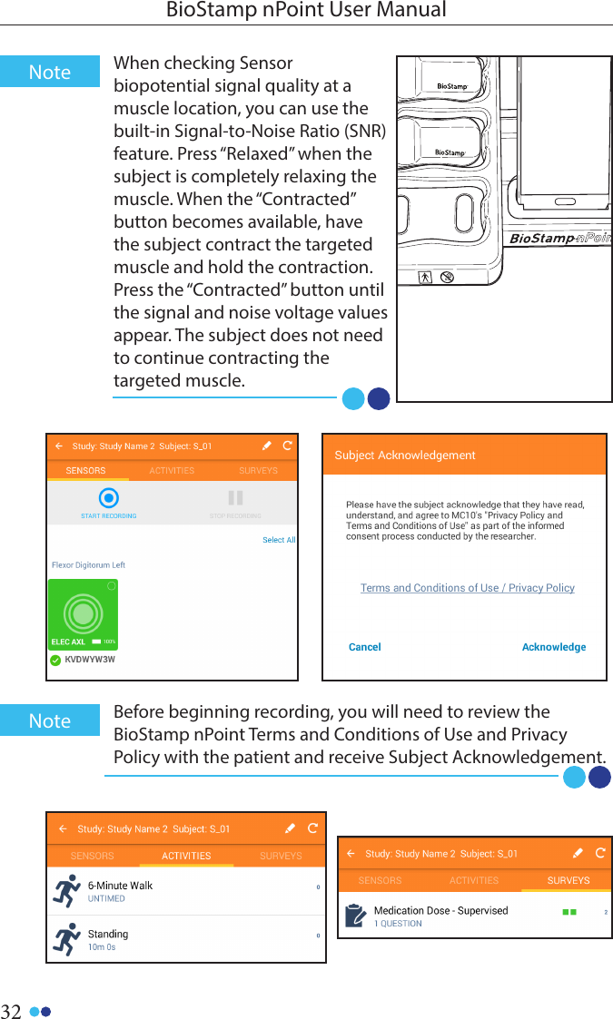 32BioStamp nPoint User Manual0-3When checking Sensor biopotential signal quality at a muscle location, you can use the built-in Signal-to-Noise Ratio (SNR) feature. Press “Relaxed” when the subject is completely relaxing the muscle. When the “Contracted” button becomes available, have the subject contract the targeted muscle and hold the contraction. Press the “Contracted” button until the signal and noise voltage values appear. The subject does not need to continue contracting the targeted muscle. NoteBefore beginning recording, you will need to review the BioStamp nPoint Terms and Conditions of Use and Privacy Policy with the patient and receive Subject Acknowledgement. Note