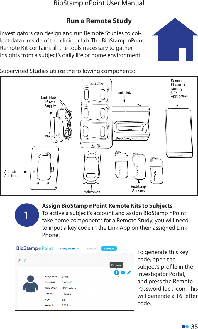 35BioStamp nPoint User ManualRun a Remote Study Investigators can design and run Remote Studies to col-lect data outside of the clinic or lab. The BioStamp nPoint Remote Kit contains all the tools necessary to gather insights from a subject’s daily life or home environment.Supervised Studies utilize the following components: 1Assign BioStamp nPoint Remote Kits to SubjectsTo active a subject’s account and assign BioStamp nPoint take home components for a Remote Study, you will need to input a key code in the Link App on their assigned Link Phone.To generate this key code, open the subject’s prole in the Investigator Portal, and press the Remote Password lock icon. This will generate a 16-letter code. 