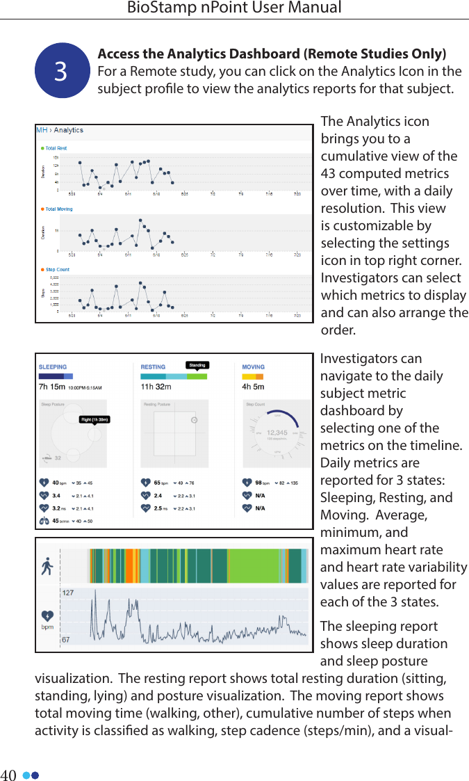 40BioStamp nPoint User ManualAccess the Analytics Dashboard (Remote Studies Only)For a Remote study, you can click on the Analytics Icon in the subject prole to view the analytics reports for that subject. 3The Analytics icon brings you to a cumulative view of the 43 computed metrics over time, with a daily resolution.  This view is customizable by selecting the settings icon in top right corner.  Investigators can select which metrics to display and can also arrange the order.Investigators can navigate to the daily subject metric dashboard by selecting one of the metrics on the timeline.  Daily metrics are reported for 3 states: Sleeping, Resting, and Moving.  Average, minimum, and maximum heart rate and heart rate variability values are reported for each of the 3 states. The sleeping report shows sleep duration and sleep posture visualization.  The resting report shows total resting duration (sitting, standing, lying) and posture visualization.  The moving report shows total moving time (walking, other), cumulative number of steps when activity is classied as walking, step cadence (steps/min), and a visual-