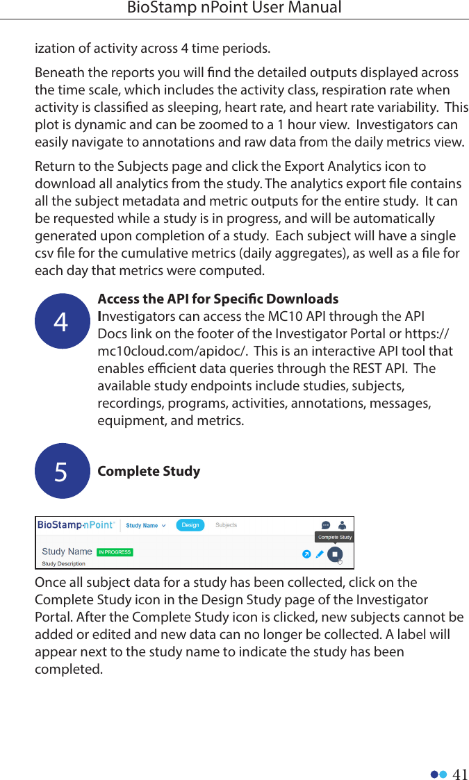 41BioStamp nPoint User ManualComplete Study5Once all subject data for a study has been collected, click on the Complete Study icon in the Design Study page of the Investigator Portal. After the Complete Study icon is clicked, new subjects cannot be added or edited and new data can no longer be collected. A label will appear next to the study name to indicate the study has been completed. ization of activity across 4 time periods.     Beneath the reports you will nd the detailed outputs displayed across the time scale, which includes the activity class, respiration rate when activity is classied as sleeping, heart rate, and heart rate variability.  This plot is dynamic and can be zoomed to a 1 hour view.  Investigators can easily navigate to annotations and raw data from the daily metrics view.Return to the Subjects page and click the Export Analytics icon to download all analytics from the study. The analytics export le contains all the subject metadata and metric outputs for the entire study.  It can be requested while a study is in progress, and will be automatically generated upon completion of a study.  Each subject will have a single csv le for the cumulative metrics (daily aggregates), as well as a le for each day that metrics were computed.  Access the API for Specic DownloadsInvestigators can access the MC10 API through the API Docs link on the footer of the Investigator Portal or https://mc10cloud.com/apidoc/.  This is an interactive API tool that enables ecient data queries through the REST API.  The available study endpoints include studies, subjects, recordings, programs, activities, annotations, messages, equipment, and metrics.4