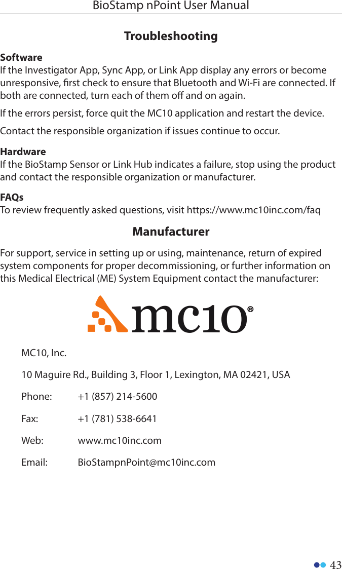 43BioStamp nPoint User ManualSoftwareIf the Investigator App, Sync App, or Link App display any errors or become unresponsive, rst check to ensure that Bluetooth and Wi-Fi are connected. If both are connected, turn each of them o and on again.If the errors persist, force quit the MC10 application and restart the device.Contact the responsible organization if issues continue to occur.HardwareIf the BioStamp Sensor or Link Hub indicates a failure, stop using the product and contact the responsible organization or manufacturer.For support, service in setting up or using, maintenance, return of expired system components for proper decommissioning, or further information on this Medical Electrical (ME) System Equipment contact the manufacturer:TroubleshootingManufacturer MC10, Inc.10 Maguire Rd., Building 3, Floor 1, Lexington, MA 02421, USAPhone: +1 (857) 214-5600Fax: +1 (781) 538-6641Web: www.mc10inc.comEmail: BioStampnPoint@mc10inc.comFAQsTo review frequently asked questions, visit https://www.mc10inc.com/faq