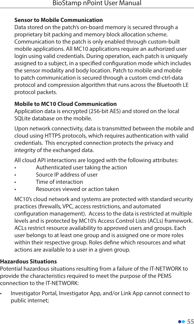 55BioStamp nPoint User ManualSensor to Mobile Communication Data stored on the patch’s on-board memory is secured through a proprietary bit packing and memory block allocation scheme. Communication to the patch is only enabled through custom-built mobile applications. All MC10 applications require an authorized user login using valid credentials. During operation, each patch is uniquely assigned to a subject, in a specied conguration mode which includes the sensor modality and body location. Patch to mobile and mobile to patch communication is secured through a custom cmd-ctrl-data protocol and compression algorithm that runs across the Bluetooth LE protocol packets.Mobile to MC10 Cloud Communication Application data is encrypted (256-bit AES) and stored on the local SQLite database on the mobile.Upon network connectivity, data is transmitted between the mobile and cloud using HTTPS protocols, which requires authentication with valid credentials.  This encrypted connection protects the privacy and integrity of the exchanged data.All cloud API interactions are logged with the following attributes:•  Authenticated user taking the action•  Source IP address of user•  Time of interaction•  Resources viewed or action takenMC10’s cloud network and systems are protected with standard security practices (rewalls, VPC, access restrictions, and automated conguration management).  Access to the data is restricted at multiple levels and is protected by MC10’s Access Control Lists (ACLs) framework.  ACLs restrict resource availability to approved users and groups. Each user belongs to at least one group and is assigned one or more roles within their respective group. Roles dene which resources and what actions are available to a user in a given group.Hazardous Situations Potential hazardous situations resulting from a failure of the IT-NETWORK to provide the characteristics required to meet the purpose of the PEMS connection to the IT-NETWORK:•  Investigator Portal, Investigator App, and/or Link App cannot connect to public internet;