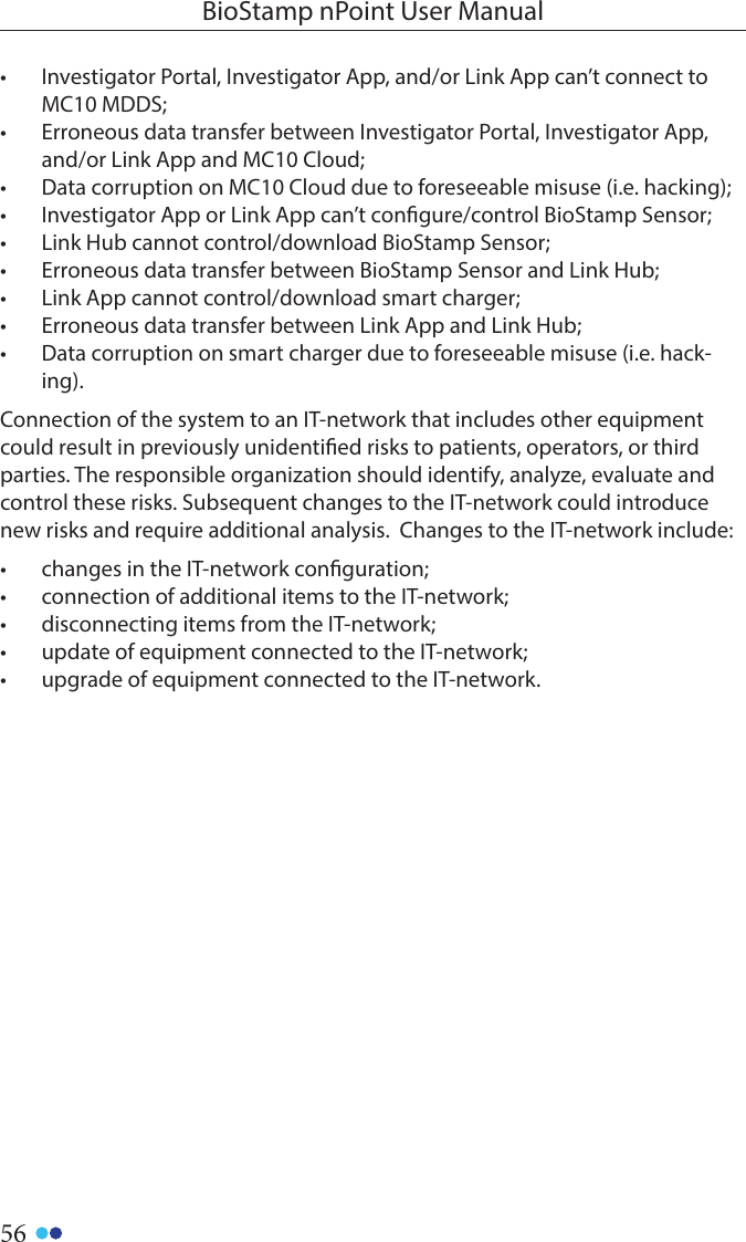 56BioStamp nPoint User Manual•  Investigator Portal, Investigator App, and/or Link App can’t connect to MC10 MDDS;•  Erroneous data transfer between Investigator Portal, Investigator App, and/or Link App and MC10 Cloud;•  Data corruption on MC10 Cloud due to foreseeable misuse (i.e. hacking);•  Investigator App or Link App can’t congure/control BioStamp Sensor;•  Link Hub cannot control/download BioStamp Sensor;•  Erroneous data transfer between BioStamp Sensor and Link Hub;•  Link App cannot control/download smart charger;•  Erroneous data transfer between Link App and Link Hub;•  Data corruption on smart charger due to foreseeable misuse (i.e. hack-ing).Connection of the system to an IT-network that includes other equipment could result in previously unidentied risks to patients, operators, or third parties. The responsible organization should identify, analyze, evaluate and control these risks. Subsequent changes to the IT-network could introduce new risks and require additional analysis.  Changes to the IT-network include:•  changes in the IT-network conguration;•  connection of additional items to the IT-network;•  disconnecting items from the IT-network;•  update of equipment connected to the IT-network;•  upgrade of equipment connected to the IT-network.