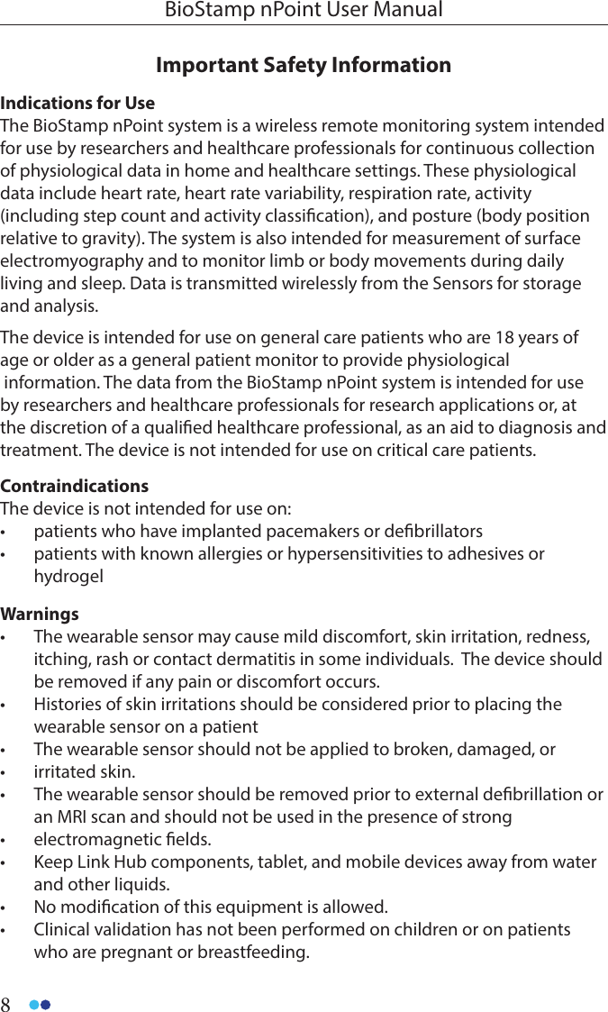 8BioStamp nPoint User ManualImportant Safety Information Indications for UseThe BioStamp nPoint system is a wireless remote monitoring system intended for use by researchers and healthcare professionals for continuous collection of physiological data in home and healthcare settings. These physiological data include heart rate, heart rate variability, respiration rate, activity (including step count and activity classication), and posture (body position relative to gravity). The system is also intended for measurement of surface electromyography and to monitor limb or body movements during daily living and sleep. Data is transmitted wirelessly from the Sensors for storage and analysis.The device is intended for use on general care patients who are 18 years of age or older as a general patient monitor to provide physiological information. The data from the BioStamp nPoint system is intended for use by researchers and healthcare professionals for research applications or, at the discretion of a qualied healthcare professional, as an aid to diagnosis and treatment. The device is not intended for use on critical care patients.ContraindicationsThe device is not intended for use on:•  patients who have implanted pacemakers or debrillators•  patients with known allergies or hypersensitivities to adhesives or          hydrogelWarnings•  The wearable sensor may cause mild discomfort, skin irritation, redness, itching, rash or contact dermatitis in some individuals.  The device should be removed if any pain or discomfort occurs.  •  Histories of skin irritations should be considered prior to placing the wearable sensor on a patient•  The wearable sensor should not be applied to broken, damaged, or •  irritated skin.•  The wearable sensor should be removed prior to external debrillation or an MRI scan and should not be used in the presence of strong •  electromagnetic elds.•  Keep Link Hub components, tablet, and mobile devices away from water and other liquids.•  No modication of this equipment is allowed.•  Clinical validation has not been performed on children or on patients who are pregnant or breastfeeding.