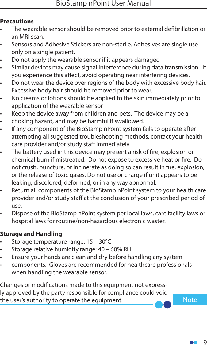 9BioStamp nPoint User ManualPrecautions•  The wearable sensor should be removed prior to external debrillation or an MRI scan.•  Sensors and Adhesive Stickers are non-sterile. Adhesives are single use only on a single patient.•  Do not apply the wearable sensor if it appears damaged •  Similar devices may cause signal interference during data transmission.  If you experience this aect, avoid operating near interfering devices.•  Do not wear the device over regions of the body with excessive body hair.  Excessive body hair should be removed prior to wear.•  No creams or lotions should be applied to the skin immediately prior to application of the wearable sensor •  Keep the device away from children and pets.  The device may be a •  choking hazard, and may be harmful if swallowed.•  If any component of the BioStamp nPoint system fails to operate after attempting all suggested troubleshooting methods, contact your health care provider and/or study sta immediately.•  The battery used in this device may present a risk of re, explosion or chemical burn if mistreated.  Do not expose to excessive heat or re.  Do not crush, puncture, or incinerate as doing so can result in re, explosion, or the release of toxic gases. Do not use or charge if unit appears to be leaking, discolored, deformed, or in any way abnormal. •  Return all components of the BioStamp nPoint system to your health care provider and/or study sta at the conclusion of your prescribed period of use.  •  Dispose of the BioStamp nPoint system per local laws, care facility laws or hospital laws for routine/non-hazardous electronic waster.Storage and Handling•  Storage temperature range: 15 – 30°C•  Storage relative humidity range: 40 – 60% RH •  Ensure your hands are clean and dry before handling any system •  components.  Gloves are recommended for healthcare professionals when handling the wearable sensor.  Changes or modications made to this equipment not express-ly approved by the party responsible for compliance could void the user’s authority to operate the equipment.  Note